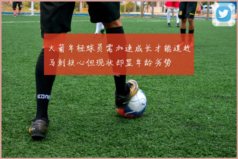 火箭年轻球员需加速成长才能追赶马刺核心但现状却显年龄劣势