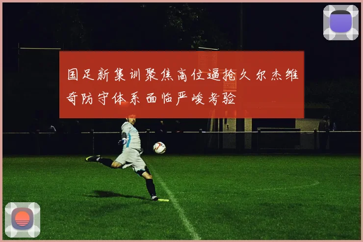 国足新集训聚焦高位逼抢久尔杰维奇防守体系面临严峻考验