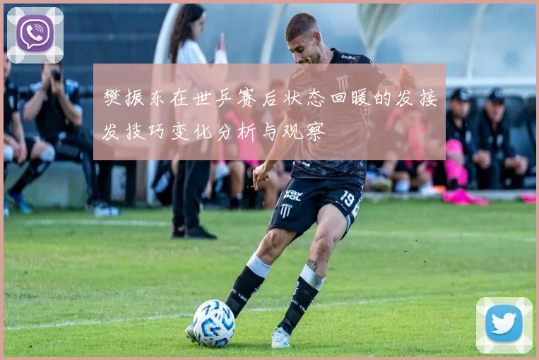 樊振东在世乒赛后状态回暖的发接发技巧变化分析与观察