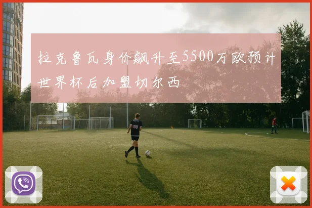 拉克鲁瓦身价飙升至5500万欧预计世界杯后加盟切尔西
