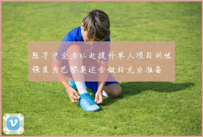 陈芋汐全力以赴提升单人项目训练强度为巴黎奥运会做好充分准备