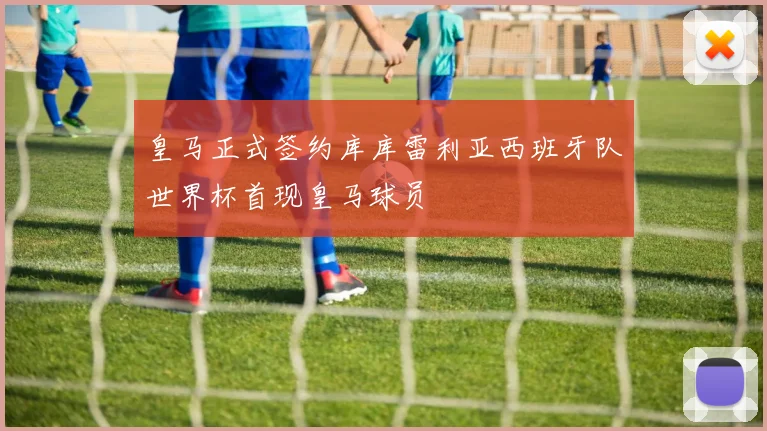 皇马正式签约库库雷利亚西班牙队世界杯首现皇马球员