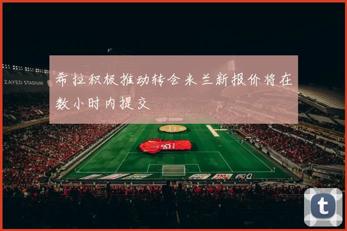 希拉积极推动转会米兰新报价将在数小时内提交