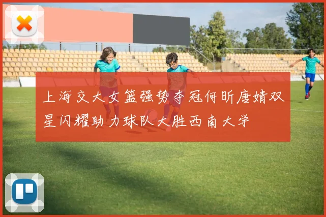 上海交大女篮强势夺冠何昕唐婧双星闪耀助力球队大胜西南大学