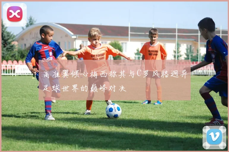 高准翼倾心梅西称其与C罗风格迥异足球世界的巅峰对决