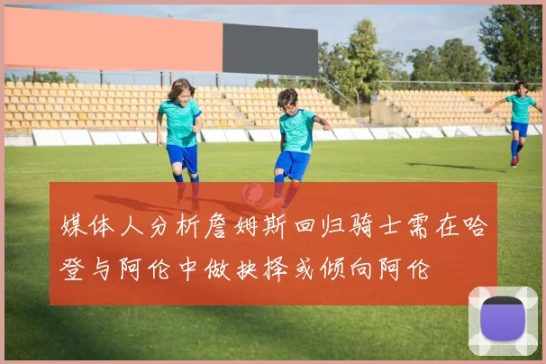 媒体人分析詹姆斯回归骑士需在哈登与阿伦中做抉择或倾向阿伦