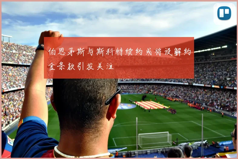 伯恩茅斯与斯科特续约或将设解约金条款引发关注