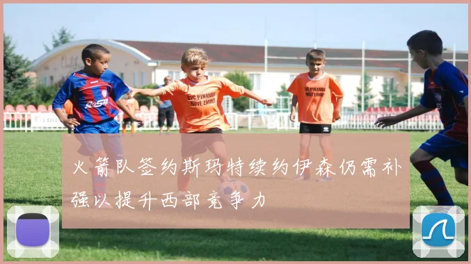 火箭队签约斯玛特续约伊森仍需补强以提升西部竞争力