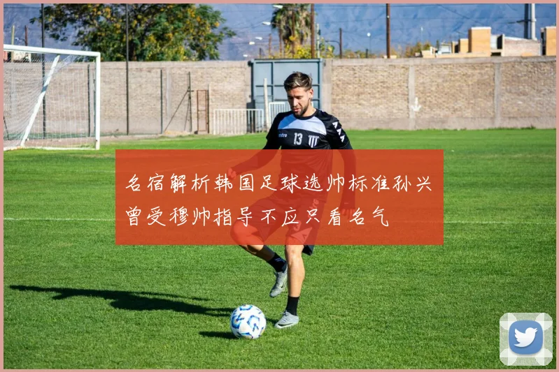 名宿解析韩国足球选帅标准孙兴慜曾受穆帅指导不应只看名气