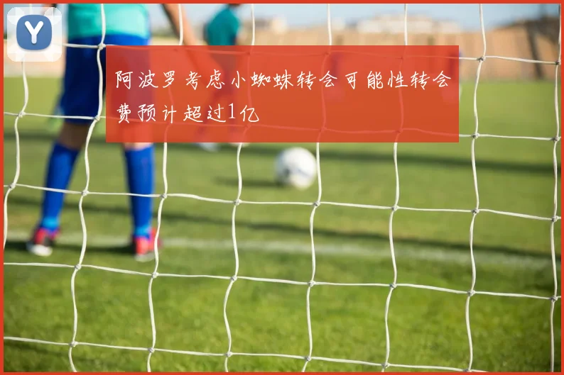 阿波罗考虑小蜘蛛转会可能性转会费预计超过1亿