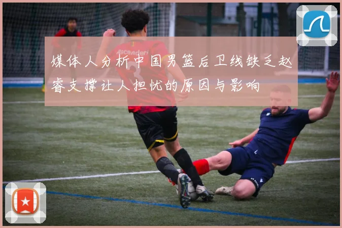媒体人分析中国男篮后卫线缺乏赵睿支撑让人担忧的原因与影响
