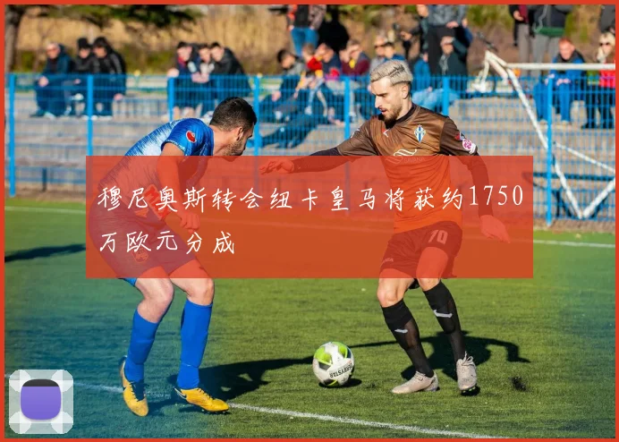 穆尼奥斯转会纽卡皇马将获约1750万欧元分成