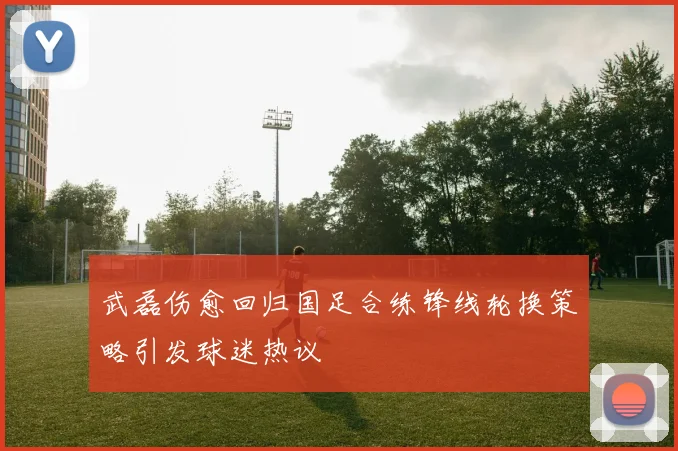 武磊伤愈回归国足合练锋线轮换策略引发球迷热议