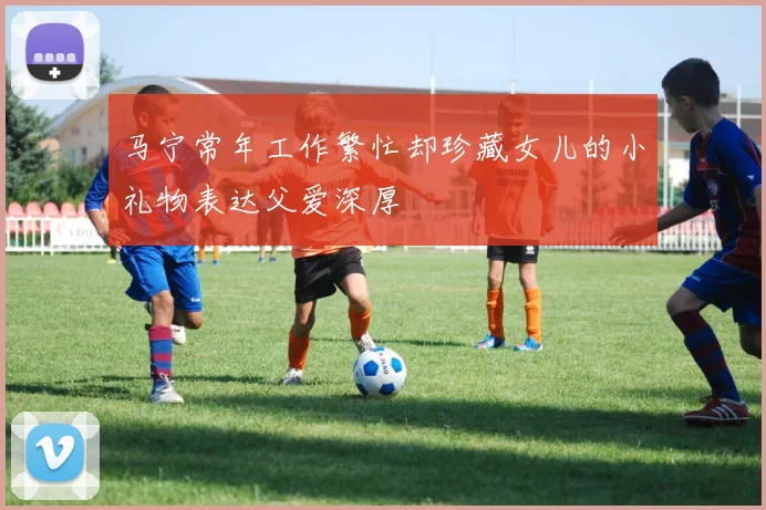 马宁常年工作繁忙却珍藏女儿的小礼物表达父爱深厚
