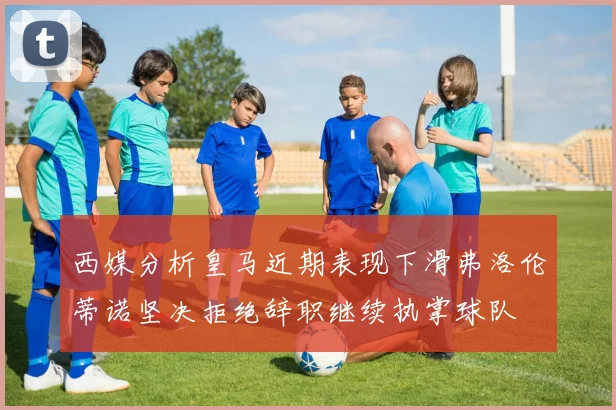 西媒分析皇马近期表现下滑弗洛伦蒂诺坚决拒绝辞职继续执掌球队