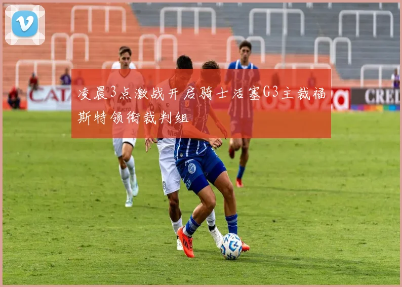 凌晨3点激战开启骑士活塞G3主裁福斯特领衔裁判组