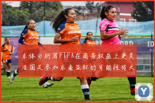东体分析若FIFA在商务权益上更灵活国足参加东南亚杯的可能性将大增