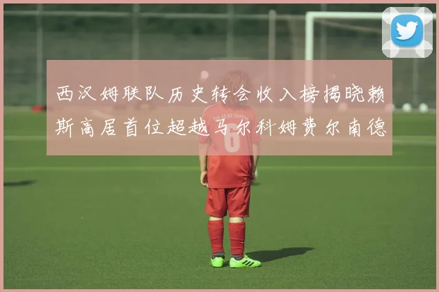 西汉姆联队历史转会收入榜揭晓赖斯高居首位超越马尔科姆费尔南德斯