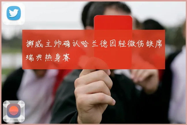 挪威主帅确认哈兰德因轻微伤缺席瑞典热身赛