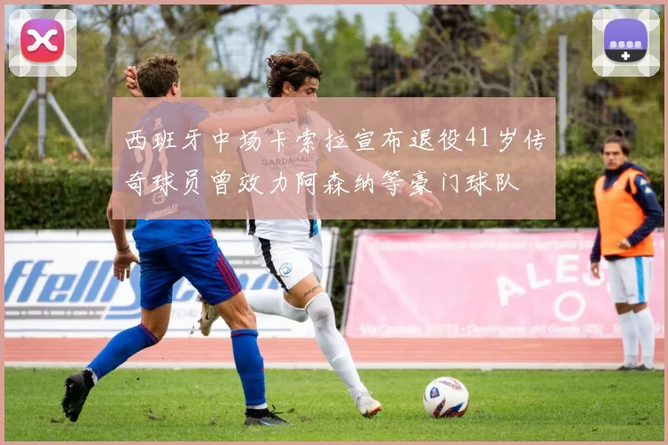 西班牙中场卡索拉宣布退役41岁传奇球员曾效力阿森纳等豪门球队