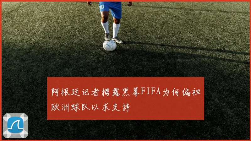 阿根廷记者揭露黑幕FIFA为何偏袒欧洲球队以求支持