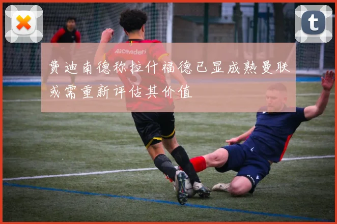 费迪南德称拉什福德已显成熟曼联或需重新评估其价值