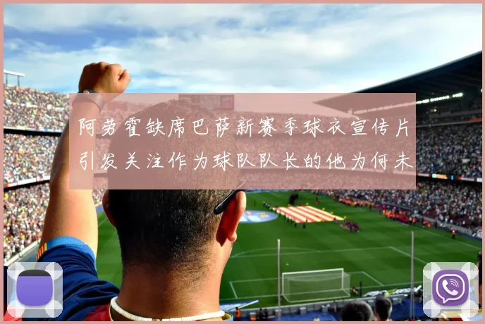 阿劳霍缺席巴萨新赛季球衣宣传片引发关注作为球队队长的他为何未现身