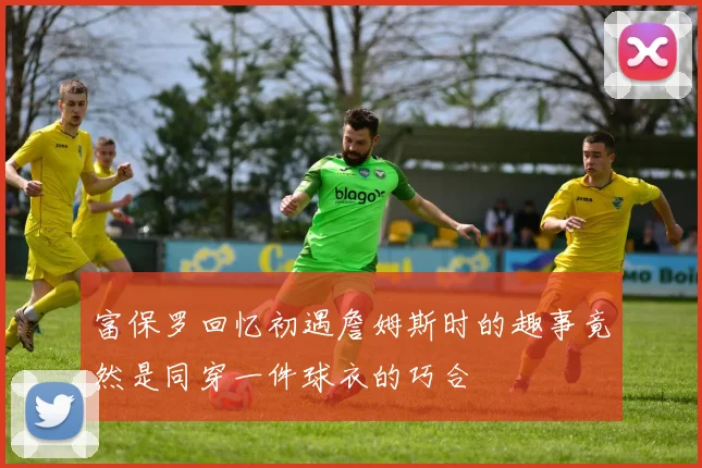 富保罗回忆初遇詹姆斯时的趣事竟然是同穿一件球衣的巧合
