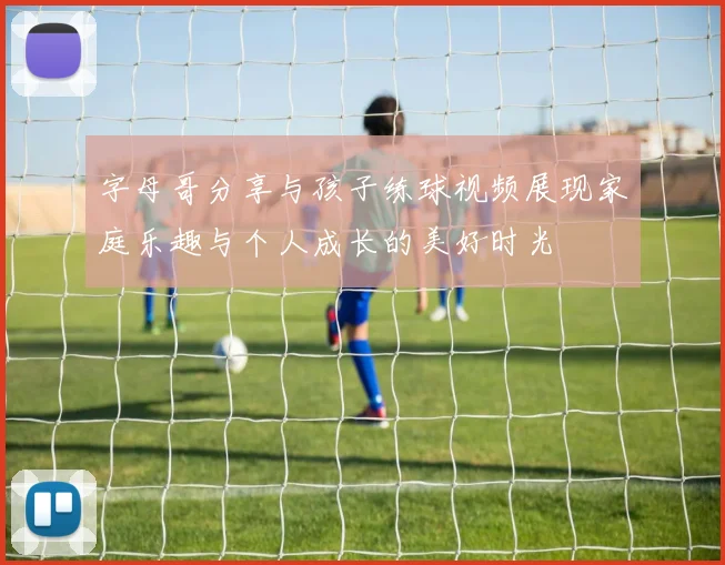 字母哥分享与孩子练球视频展现家庭乐趣与个人成长的美好时光