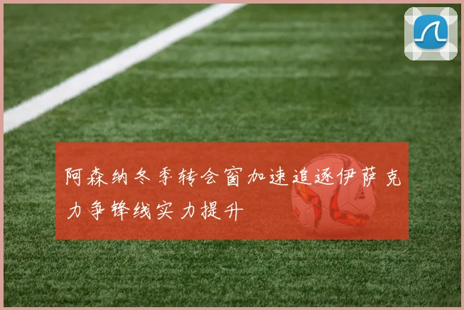 阿森纳冬季转会窗加速追逐伊萨克力争锋线实力提升