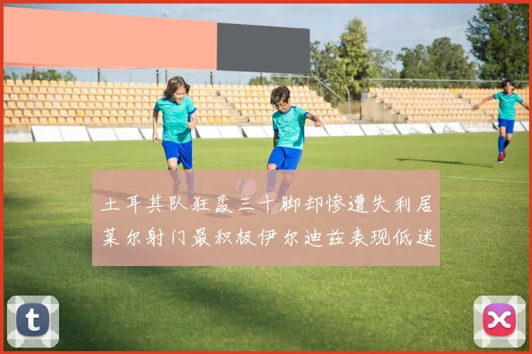 土耳其队狂轰三十脚却惨遭失利居莱尔射门最积极伊尔迪兹表现低迷