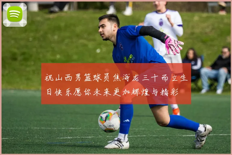 祝山西男篮球员焦海龙三十而立生日快乐愿你未来更加辉煌与精彩