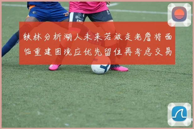 铁林分析湖人未来若放走老詹将面临重建困境应优先留住再考虑交易