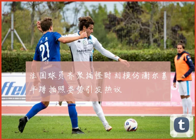 法国球员齐聚搞怪时刻模仿谢尔基半蹲拍照姿势引发热议
