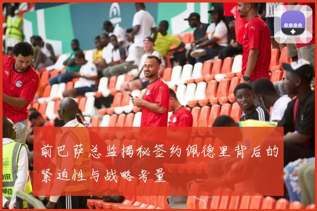 前巴萨总监揭秘签约佩德里背后的紧迫性与战略考量